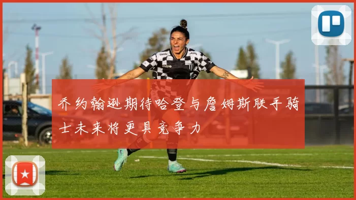 乔约翰逊期待哈登与詹姆斯联手骑士未来将更具竞争力