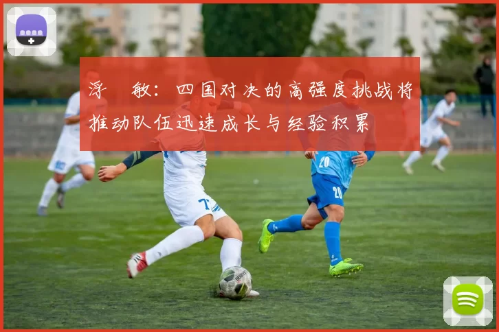 浮嶋敏：四国对决的高强度挑战将推动队伍迅速成长与经验积累