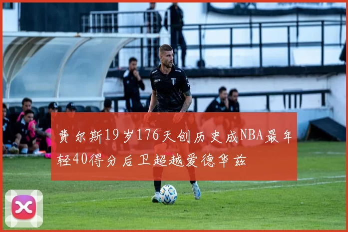 费尔斯19岁176天创历史成NBA最年轻40得分后卫超越爱德华兹