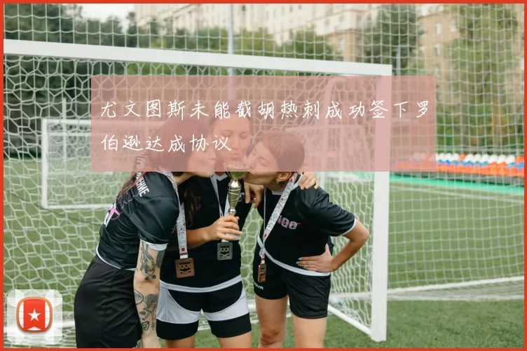尤文图斯未能截胡热刺成功签下罗伯逊达成协议