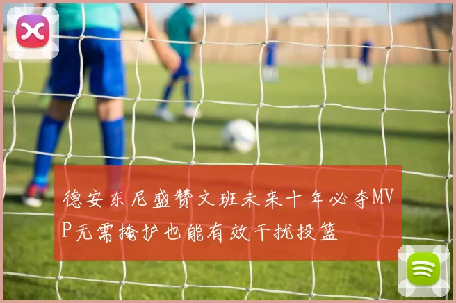 德安东尼盛赞文班未来十年必夺MVP无需掩护也能有效干扰投篮