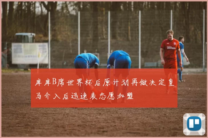 库库B席世界杯后原计划再做决定皇马介入后迅速表态愿加盟