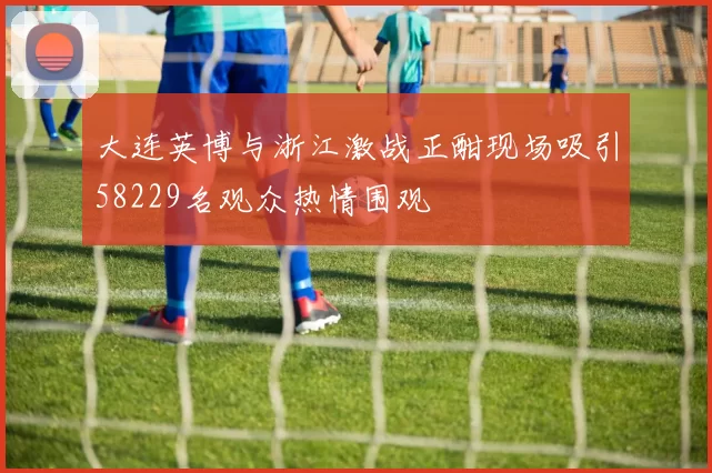 大连英博与浙江激战正酣现场吸引58229名观众热情围观