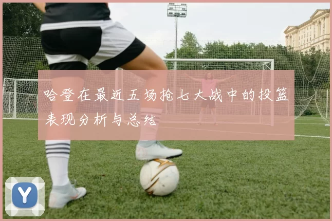 哈登在最近五场抢七大战中的投篮表现分析与总结