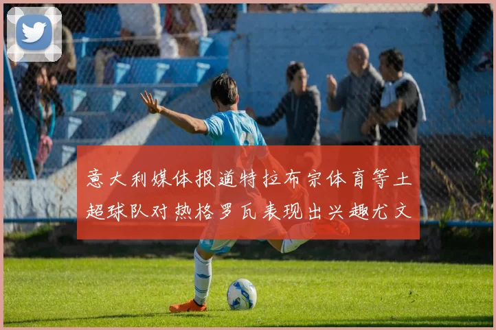 意大利媒体报道特拉布宗体育等土超球队对热格罗瓦表现出兴趣尤文图斯愿意出售这名球员