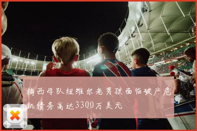 梅西母队纽维尔老男孩面临破产危机债务高达3300万美元
