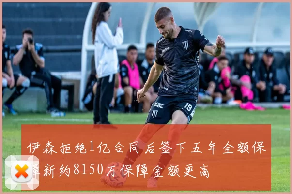伊森拒绝1亿合同后签下五年全额保障新约8150万保障金额更高