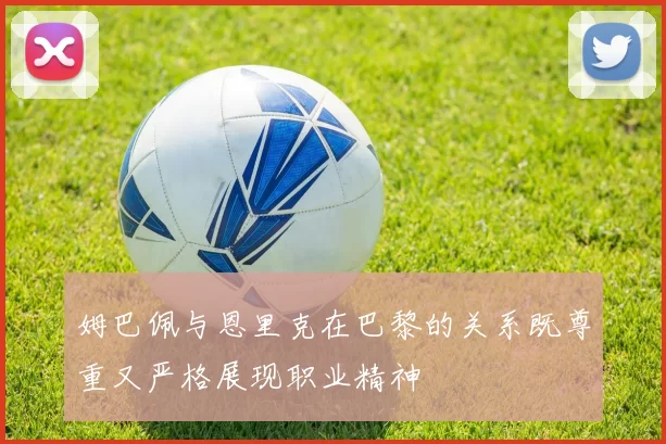 姆巴佩与恩里克在巴黎的关系既尊重又严格展现职业精神