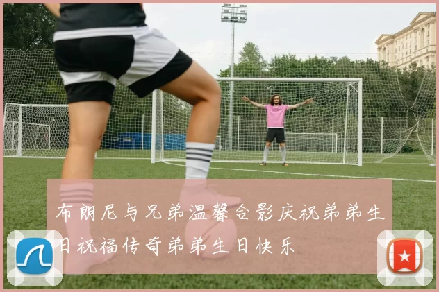 布朗尼与兄弟温馨合影庆祝弟弟生日祝福传奇弟弟生日快乐