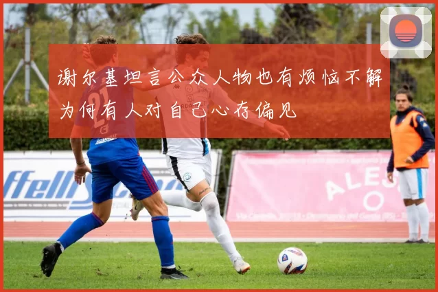 谢尔基坦言公众人物也有烦恼不解为何有人对自己心存偏见