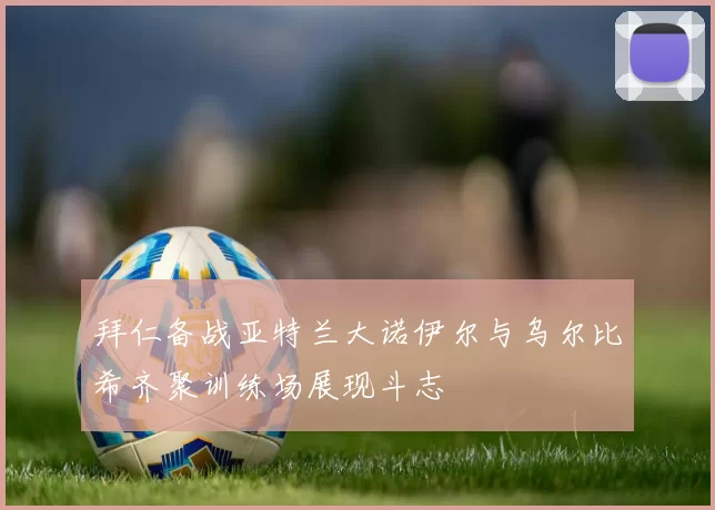 拜仁备战亚特兰大诺伊尔与乌尔比希齐聚训练场展现斗志