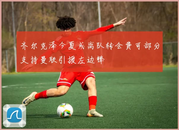 齐尔克泽今夏或离队转会费可部分支持曼联引援左边锋