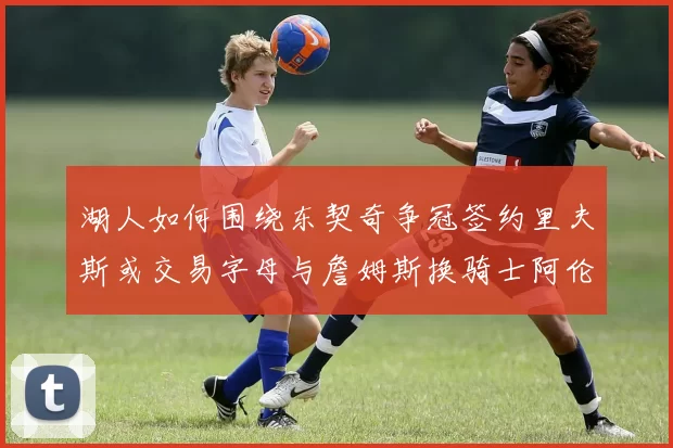湖人如何围绕东契奇争冠签约里夫斯或交易字母与詹姆斯换骑士阿伦