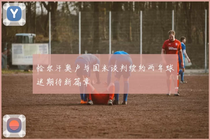 恰尔汗奥卢与国米谈判续约两年球迷期待新篇章