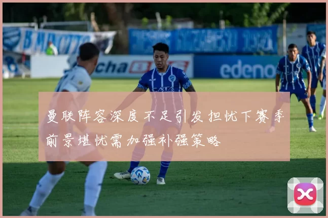 曼联阵容深度不足引发担忧下赛季前景堪忧需加强补强策略